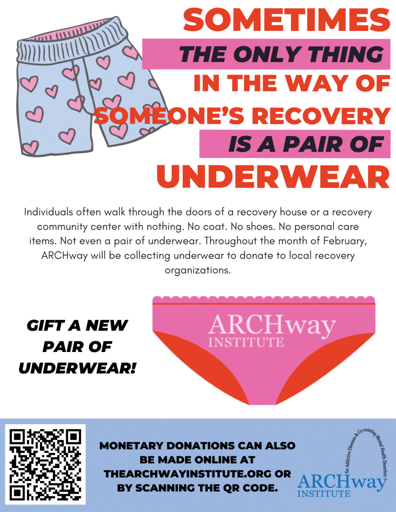 DON’T FORGET YOUR UNDERWEAR! Individuals often walk through the doors of a residential treatment program, recovery house, or recovery community center with nothing. No coat. No shoes. No personal care items. Not even a pair of underwear. Throughout the month of February, ARCHway Institute will be collecting NEW underwear to donate to local recovery organizations. THE INSPIRATION BEHIND THE UNDERWEAR DRIVE This Underwear Drive was inspired by a young woman who was being released from jail to a residential treatment program. The one thing that prevented her from making this smooth transition and continuing her recovery journey... UNDERWEAR. Yes, you heard that right! This young woman didn’t have any underwear of her own and neither the jail or residential treatment program had any to provide her. ALTHOUGH IT IS AN EVERYDAY NEED, UNDERWEAR IS ONE ITEM THAT IS RARELY COLLECTED IN CLOTHING DRIVES. ARCHWAY IS WORKING TO CHANGE THAT. Charlotte County Drop Off Locations: The Shipping Post - 3941 Tamiami Trail (PG) Burnt Store Presbyterian Church - 11330 Bunt Store Rd (PG) Punta Gorda Chamber of Commerce - 252 W Marion Ave (PG) Charlotte Behavioral Health Care - 1700 Education Ave (PG) Twin Isles Country Club - 301 Madrid Blvd (PG) Waterford Estates Amenity Center - 7200 Waterford Pkwy (PG) Valerie’s House - 211 McKenzie (PG) CCSO - 11051 Willmington Blvd (Englewood) CCSO - 7474 Utilities Rd (PG) CCSO - 3110 Loveland Blvd (Pt Charlotte) CCSO - 992 Tamiami Trail (Pt Charlotte) CeJay Associates & Mary Stewart CPA - 2886 Tamiami Trail #10 (Pt Charlotte)